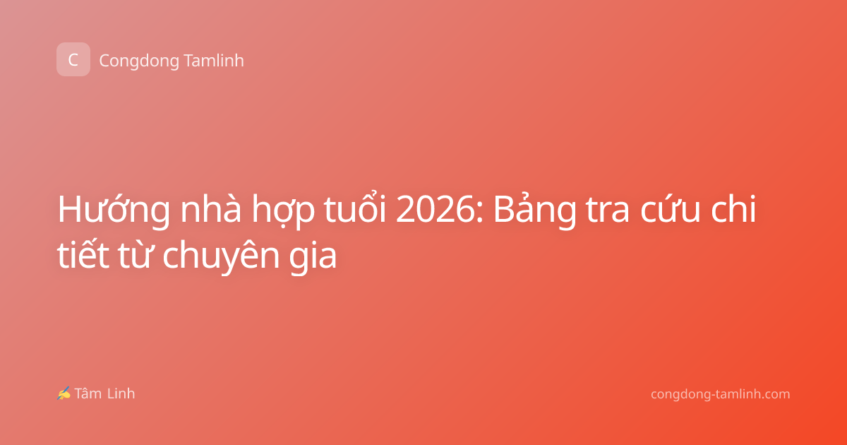 Hướng nhà hợp tuổi 2026: Bảng tra cứu chi tiết từ chuyên gia