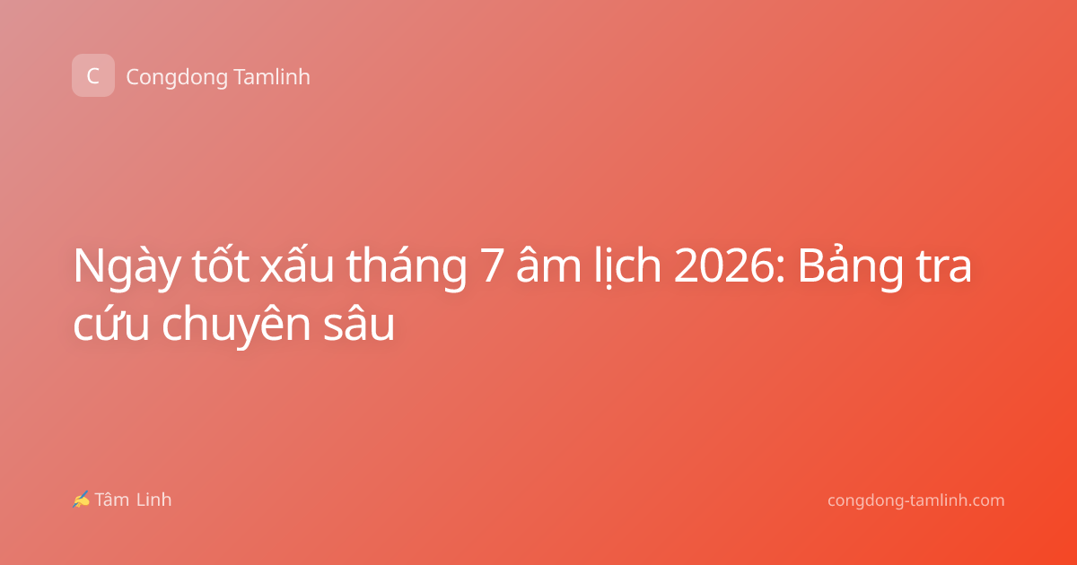 Ngày tốt xấu tháng 7 âm lịch 2026: Bảng tra cứu chuyên sâu
