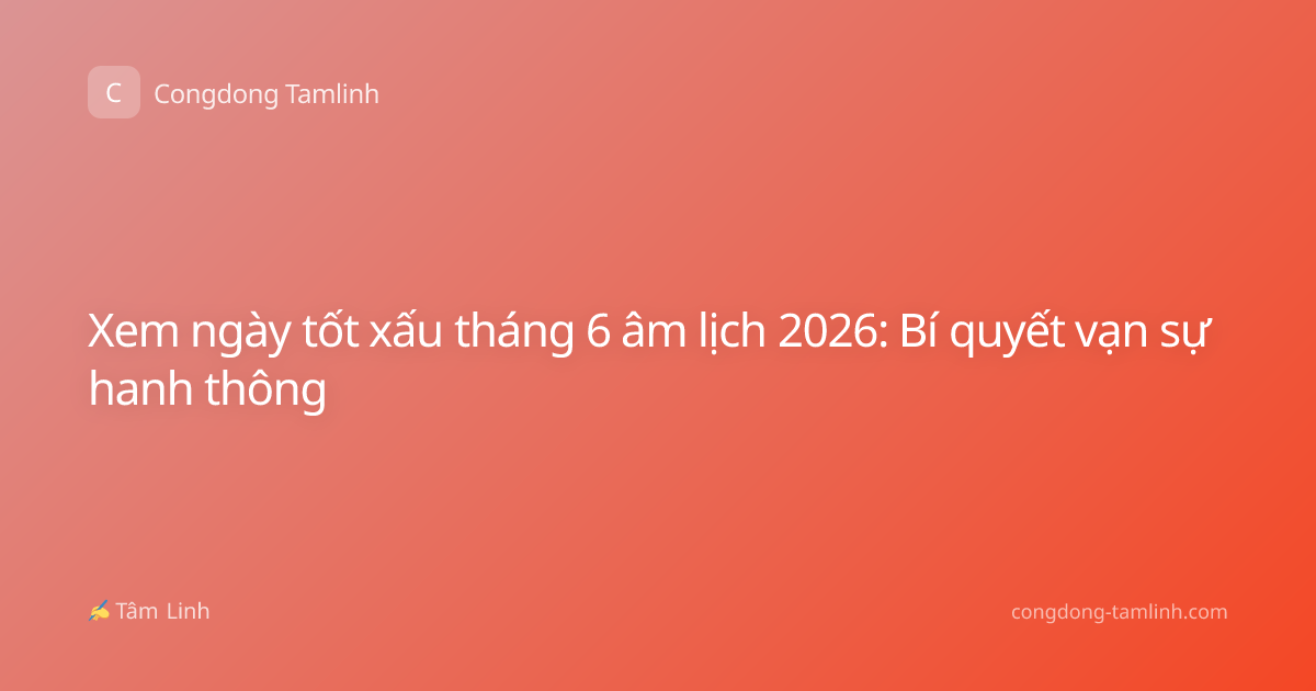 Xem ngày tốt xấu tháng 6 âm lịch 2026: Bí quyết vạn sự hanh thông
